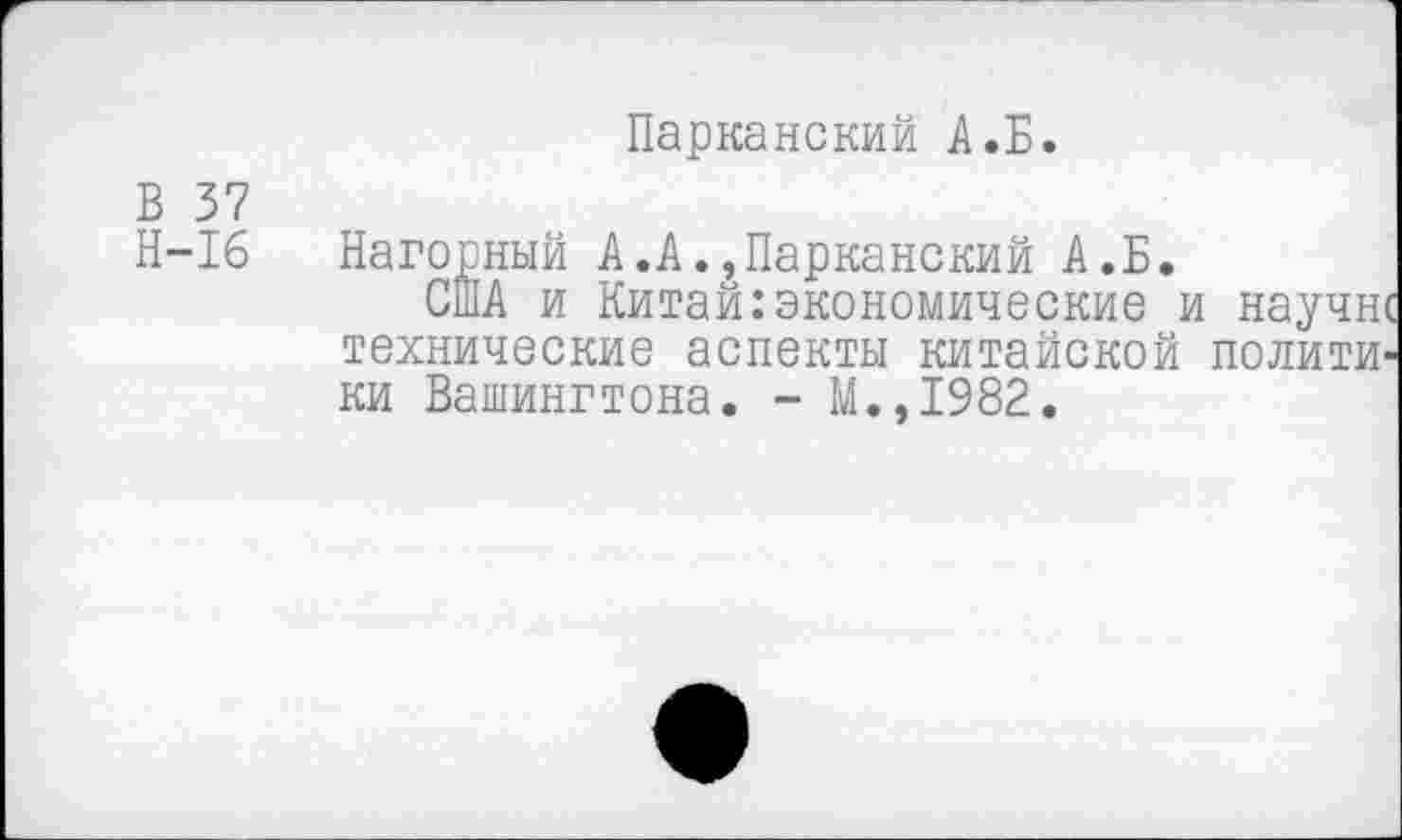 ﻿Парканский А.Б.
В 37
Н-16
Нагорный А.А.,Парканский А.Б.
США и Китай:экономические и научи технические аспекты китайской полити ки Вашингтона. - М.,1982.